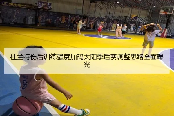杜兰特伤后训练强度加码太阳季后赛调整思路全面曝光